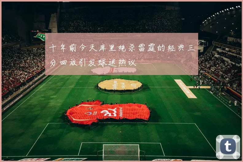 十年前今天库里绝杀雷霆的经典三分回放引发球迷热议