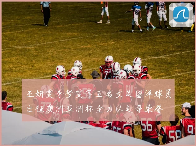 王妍雯李梦雯等五名女足留洋球员出征澳洲亚洲杯全力以赴争荣誉
