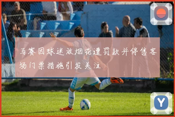 马赛因球迷放烟花遭罚款并停售客场门票措施引发关注