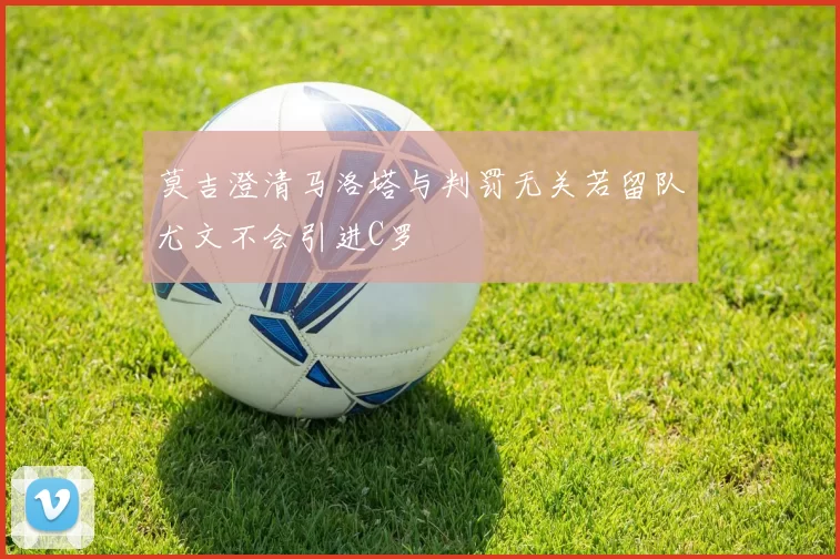 莫吉澄清马洛塔与判罚无关若留队尤文不会引进C罗
