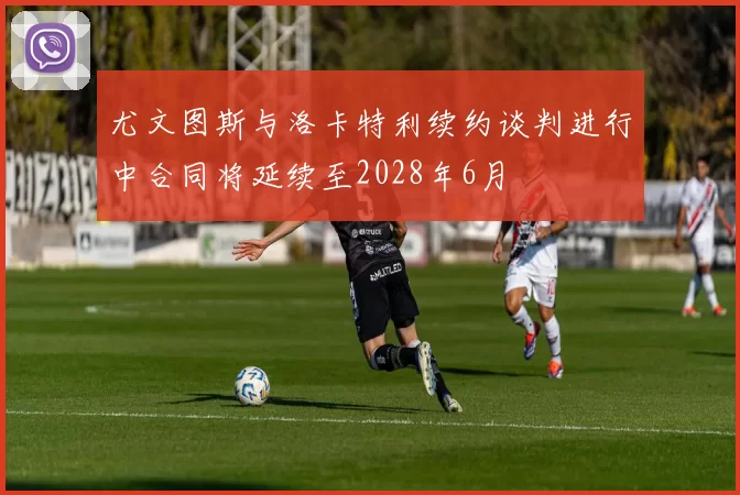 尤文图斯与洛卡特利续约谈判进行中合同将延续至2028年6月
