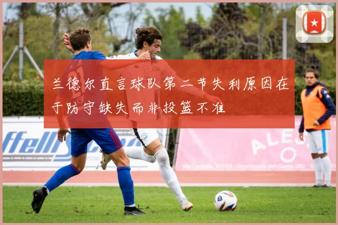 兰德尔直言球队第二节失利原因在于防守缺失而非投篮不准