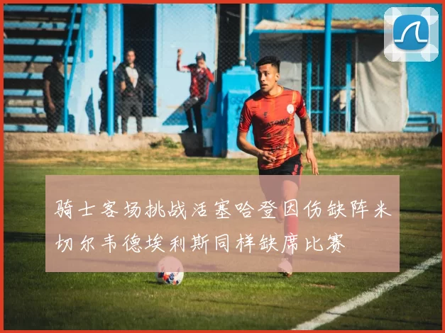 骑士客场挑战活塞哈登因伤缺阵米切尔韦德埃利斯同样缺席比赛