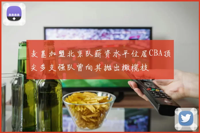 麦基加盟北京队薪资水平位居CBA顶尖多支强队曾向其抛出橄榄枝