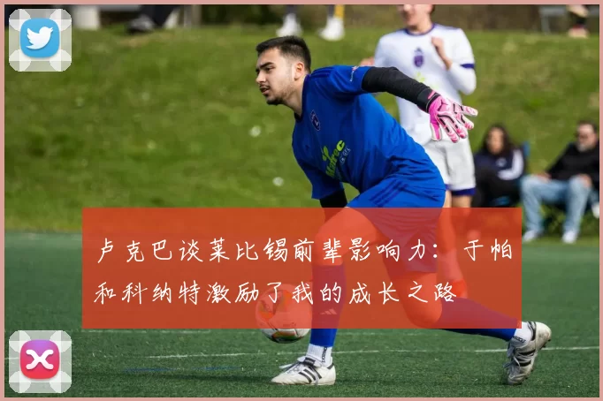 卢克巴谈莱比锡前辈影响力：于帕和科纳特激励了我的成长之路