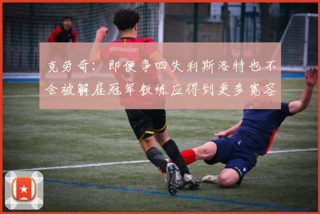 克劳奇：即便争四失利斯洛特也不会被解雇冠军教练应得到更多宽容与理解