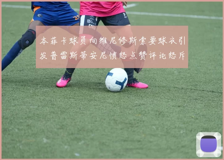 本菲卡球员向维尼修斯索要球衣引发普雷斯蒂安尼愤怒点赞评论怒斥队友