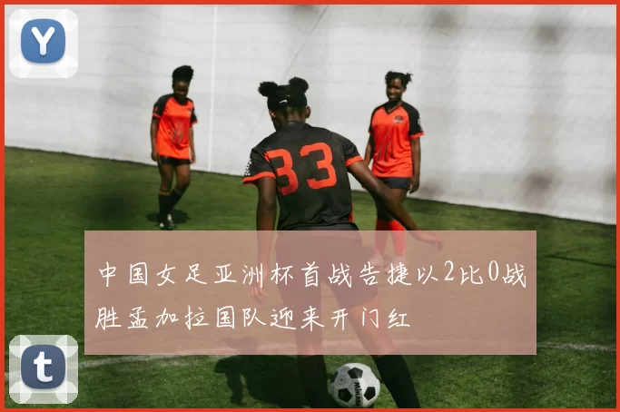 中国女足亚洲杯首战告捷以2比0战胜孟加拉国队迎来开门红