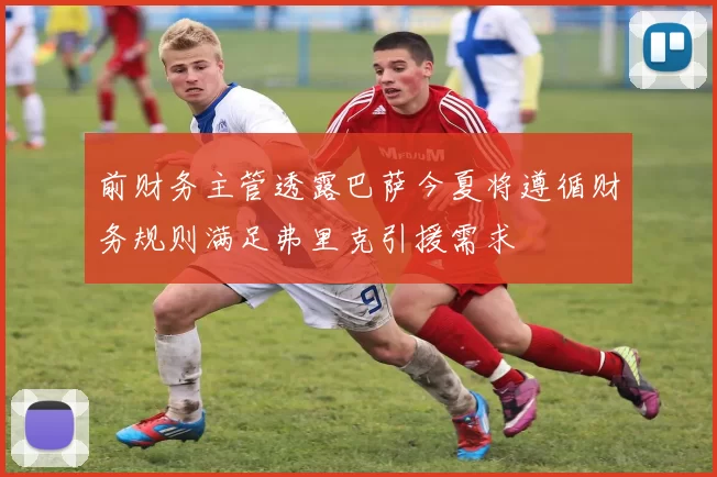 前财务主管透露巴萨今夏将遵循财务规则满足弗里克引援需求