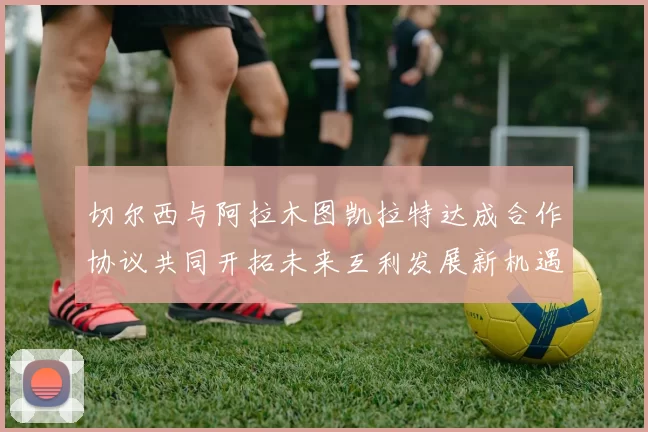 切尔西与阿拉木图凯拉特达成合作协议共同开拓未来互利发展新机遇