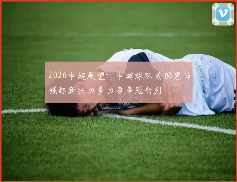 2026中超展望：中游球队或现黑马崛起新兴力量力争争冠行列
