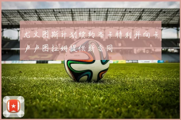 尤文图斯计划续约洛卡特利并向卡卢卢图拉姆提供新合同