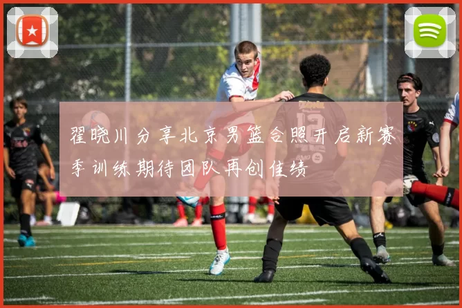 翟晓川分享北京男篮合照开启新赛季训练期待团队再创佳绩