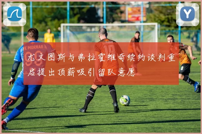 尤文图斯与弗拉霍维奇续约谈判重启提出顶薪吸引留队意愿